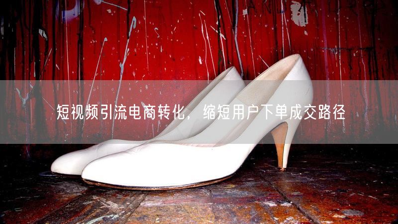 短视频引流促电商转化，优化路径提升成交率