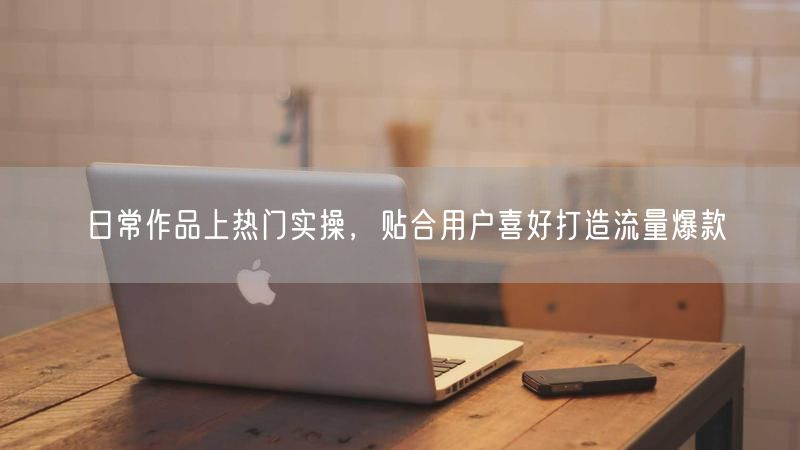 日常作品上热门实操，贴合用户喜好打造流量爆款