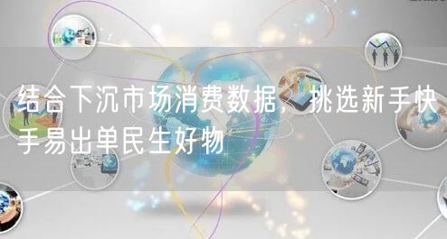 下沉市场消费数据揭秘：新手快手易出单民生好物精选