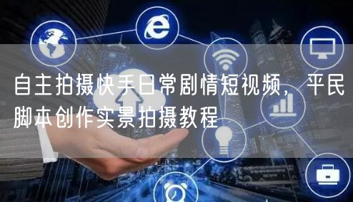 自主拍摄快手日常剧情短视频，平民脚本创作实景拍摄教程