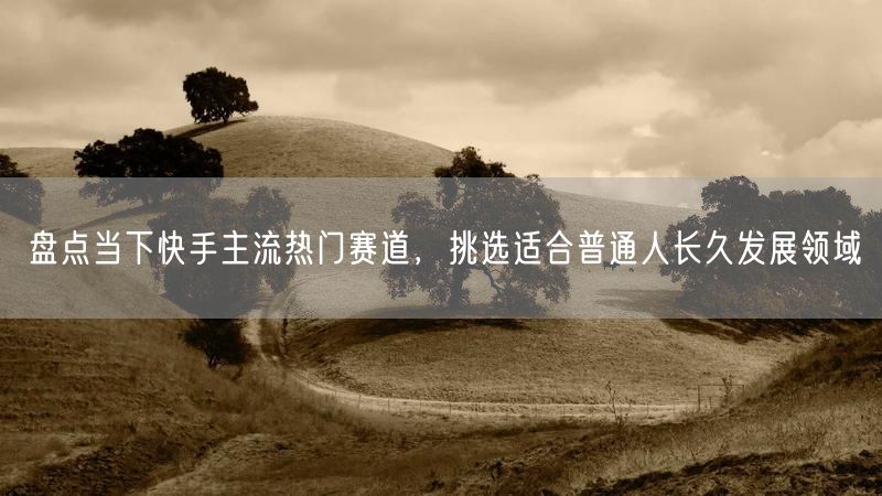 盘点当下快手主流热门赛道，挑选适合普通人长久发展领域