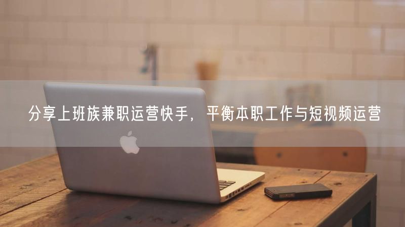 分享上班族兼职运营快手，平衡本职工作与短视频运营