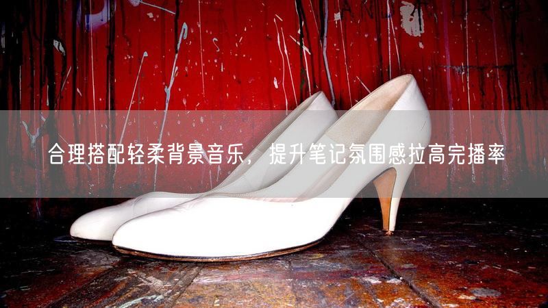 合理搭配轻柔背景音乐，提升笔记氛围感拉高完播率