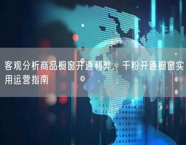 客观分析商品橱窗开通利弊，千粉开通橱窗实用运营指南