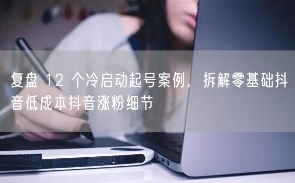 复盘 12 个冷启动起号案例，拆解零基础抖音低成本抖音涨粉细节