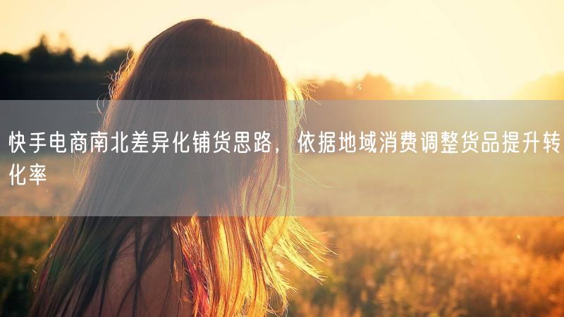 快手电商南北差异化铺货思路，依据地域消费调整货品提升转化率