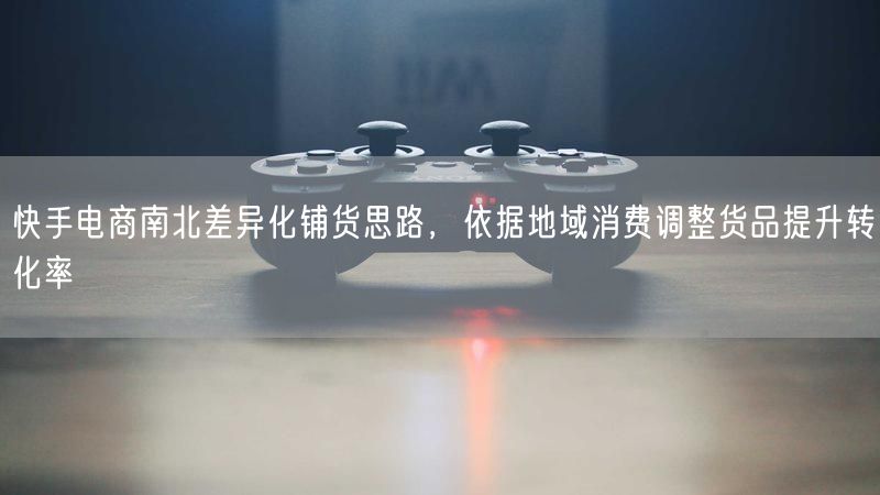 快手电商：南北差异化铺货，地域消费调货促转化率提升
