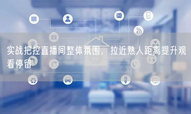 实战把控直播间整体氛围，拉近熟人距离提升观看停留