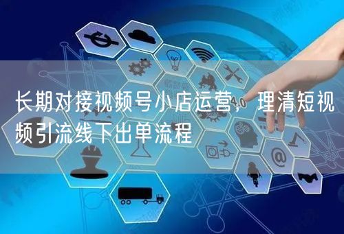 长期对接视频号小店运营，理清短视频引流线下出单流程