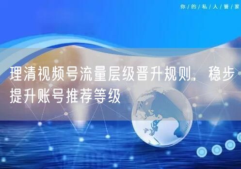 视频号流量层级全解析，策略优化助账号推荐升级