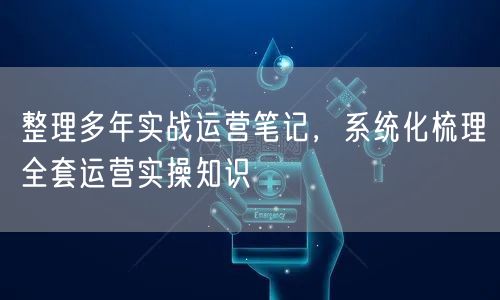 整理多年实战运营笔记，系统化梳理全套运营实操知识