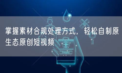 掌握素材合规处理方式，轻松自制原生态原创短视频