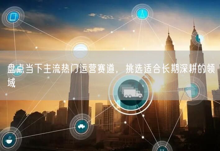 热门运营赛道盘点，助你锁定长期深耕领域