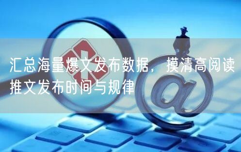 汇总海量爆文发布数据，摸清高阅读推文发布时间与规律