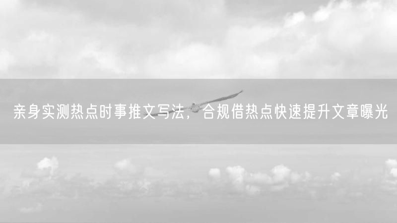 亲身实测热点时事推文写法，合规借热点快速提升文章曝光