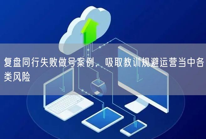 复盘同行失败做号案例，吸取教训规避运营当中各类风险