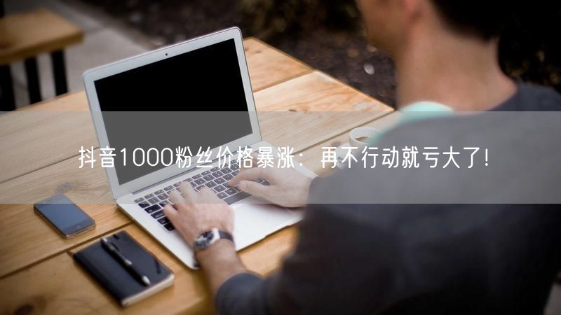抖音1000粉丝价格暴涨：再不行动就亏大了！