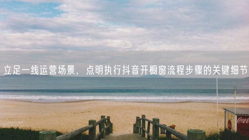 立足一线运营场景，点明执行抖音开橱窗流程步骤的关键细节