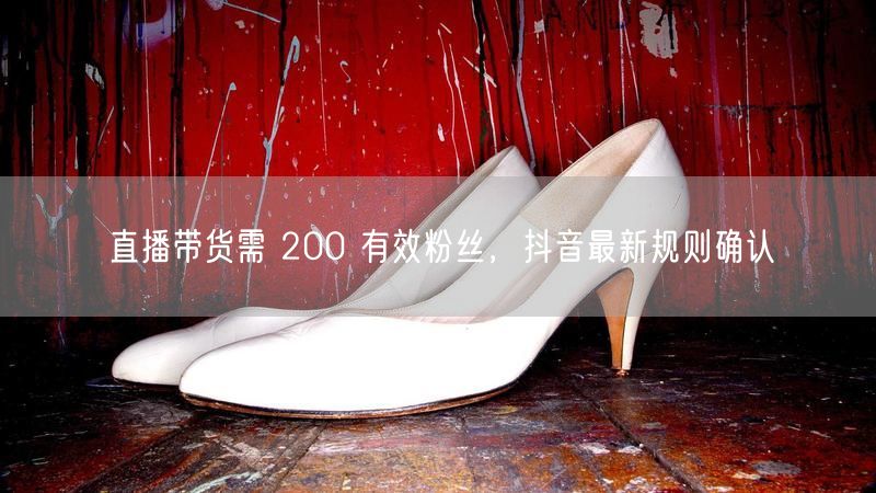 直播带货需 200 有效粉丝，抖音最新规则确认