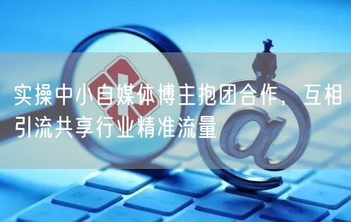 实操中小自媒体博主抱团合作，互相引流共享行业精准流量