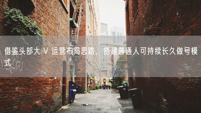 借鉴头部大 V 运营布局思路，搭建普通人可持续长久做号模式