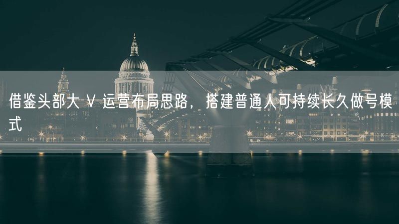 借鉴头部大 V 运营布局思路，搭建普通人可持续长久做号模式