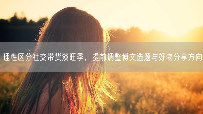 理性区分社交带货淡旺季，提前调整博文选题与好物分享方向