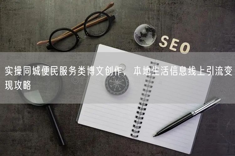 实操同城便民服务类博文创作，本地生活信息线上引流变现攻略