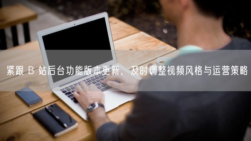 紧跟 B 站后台功能版本更新，及时调整视频风格与运营策略