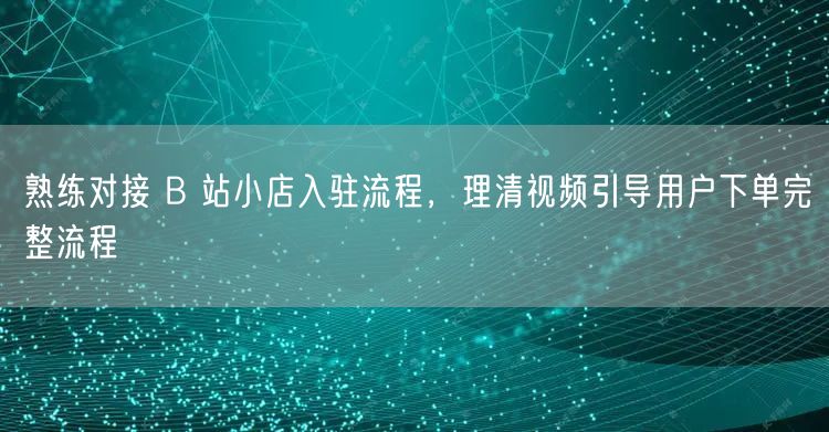 熟练对接 B 站小店入驻流程，理清视频引导用户下单完整流程