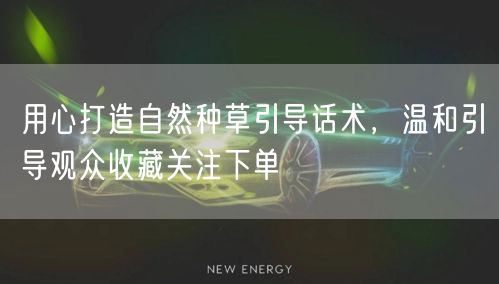 用心打造自然种草引导话术，温和引导观众收藏关注下单