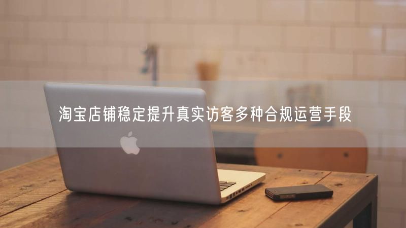 淘宝店铺稳定提升真实访客多种合规运营手段