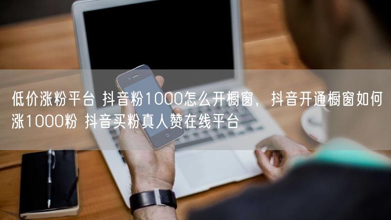 低价涨粉平台 抖音粉1000怎么开橱窗，抖音开通橱窗如何涨1000粉 抖音买粉真人赞在线平台