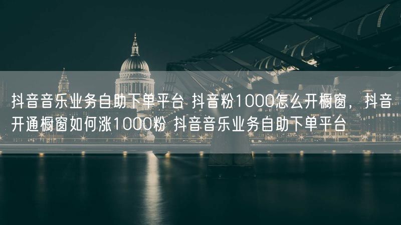 抖音音乐业务自助下单平台 抖音粉1000怎么开橱窗，抖音开通橱窗如何涨1000粉 抖音音乐业务自助下