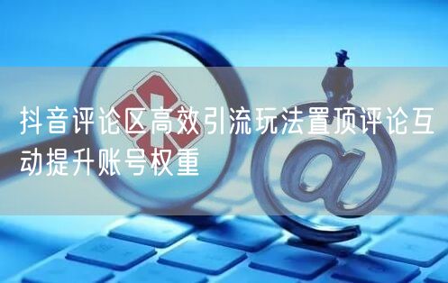 抖音评论区高效引流玩法置顶评论互动提升账号权重