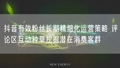 抖音有效粉丝长期精细化运营策略 评论区互动种草挖掘潜在消费客群