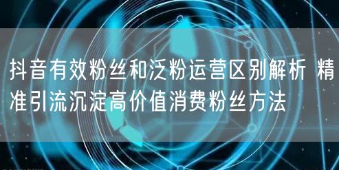 抖音有效粉丝和泛粉运营区别解析 精准引流沉淀高价值消费粉丝方法