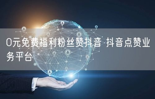 0元免费福利粉丝赞抖音 抖音点赞业务平台