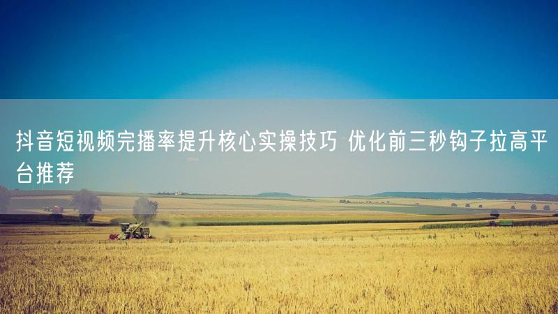 抖音短视频完播率提升核心实操技巧 优化前三秒钩子拉高平台推荐