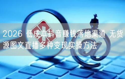 2026 低成本抖音赚钱落地渠道 无货源图文直播多种变现实操方法