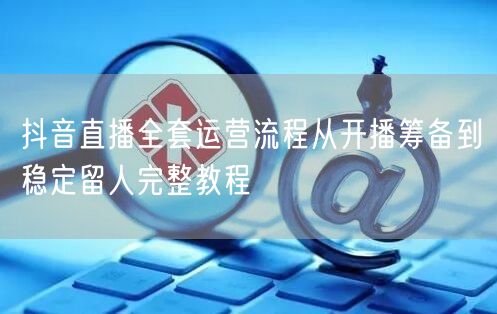 抖音直播全套运营流程从开播筹备到稳定留人完整教程