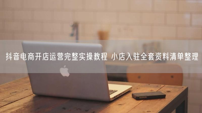 抖音电商开店运营完整实操教程 小店入驻全套资料清单整理