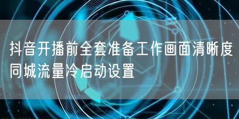 抖音开播前全套准备工作画面清晰度同城流量冷启动设置