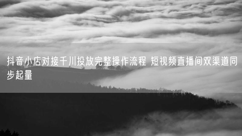 抖音小店对接千川投放完整操作流程 短视频直播间双渠道同步起量