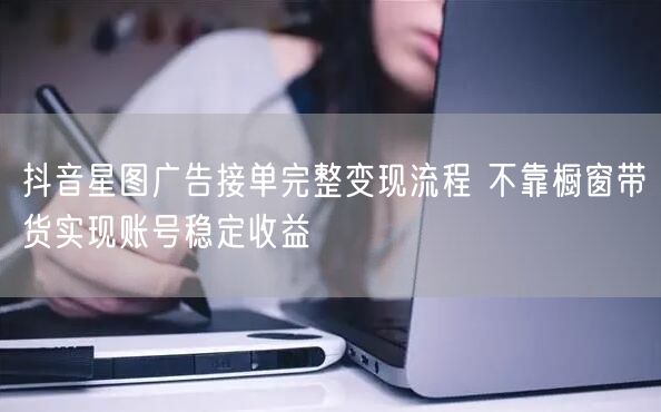 抖音星图广告接单完整变现流程 不靠橱窗带货实现账号稳定收益