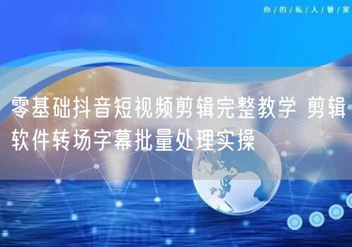 零基础抖音短视频剪辑完整教学 剪辑软件转场字幕批量处理实操