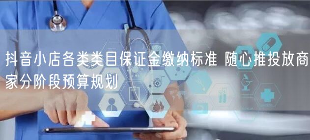 抖音小店各类类目保证金缴纳标准 随心推投放商家分阶段预算规划