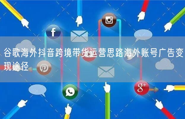 谷歌海外抖音跨境带货运营思路海外账号广告变现途径