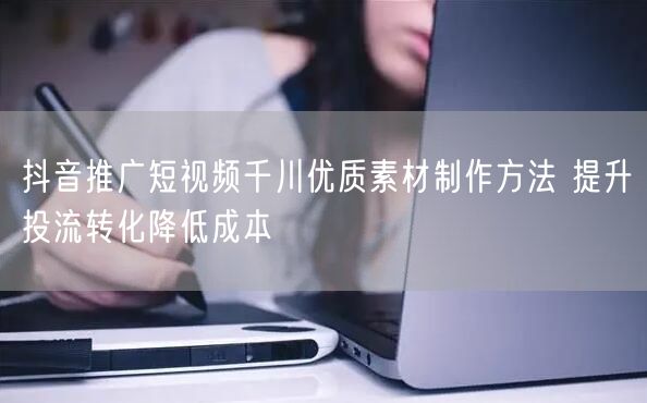 抖音推广短视频千川优质素材制作方法 提升投流转化降低成本