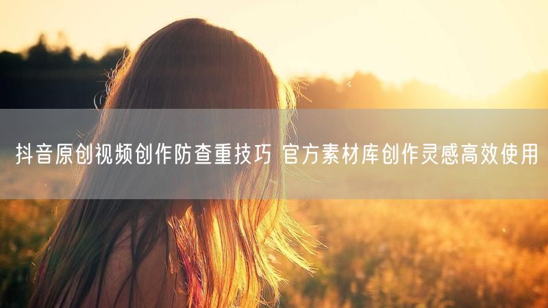 抖音原创视频创作防查重技巧 官方素材库创作灵感高效使用